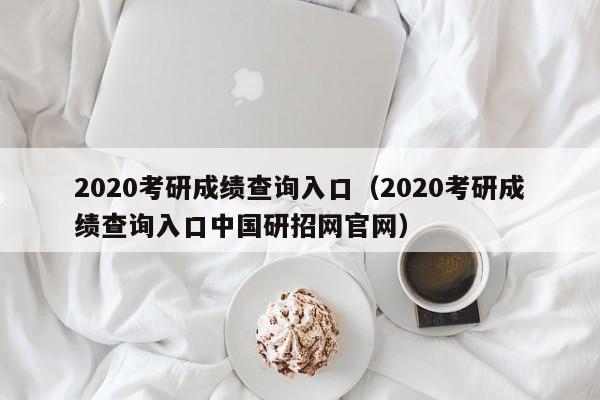 2020考研成绩查询入口（2020考研成绩查询入口中国研招网官网）