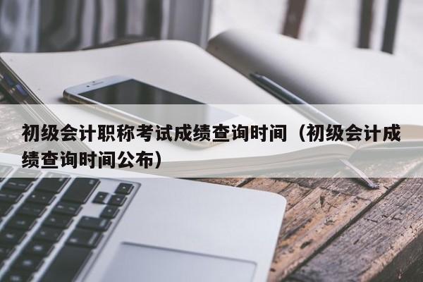 初级会计职称考试成绩查询时间（初级会计成绩查询时间公布）