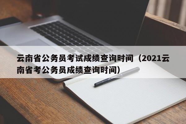 云南省公务员考试成绩查询时间(2021云南省考公务员成绩查询时间)