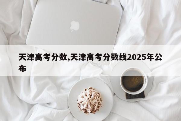 天津高考分数,天津高考分数线2025年公布