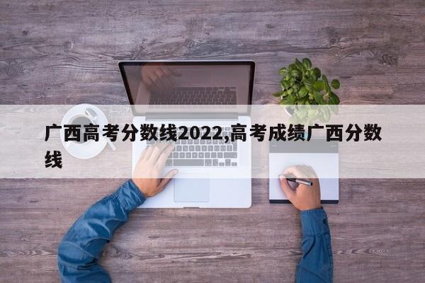 广西高考分数线2022,高考成绩广西分数线