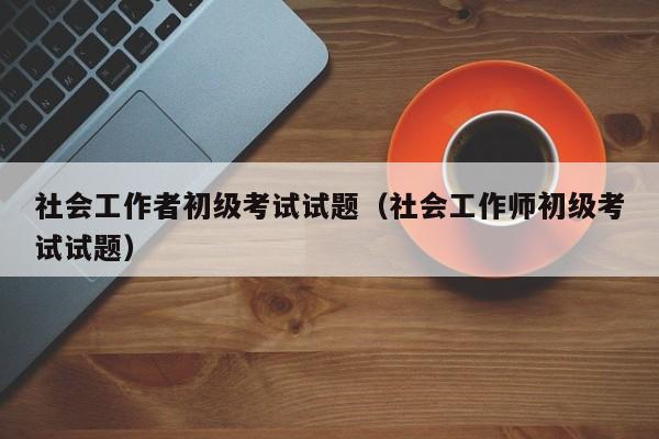 社会工作者初级考试试题(社会工作师初级考试试题)