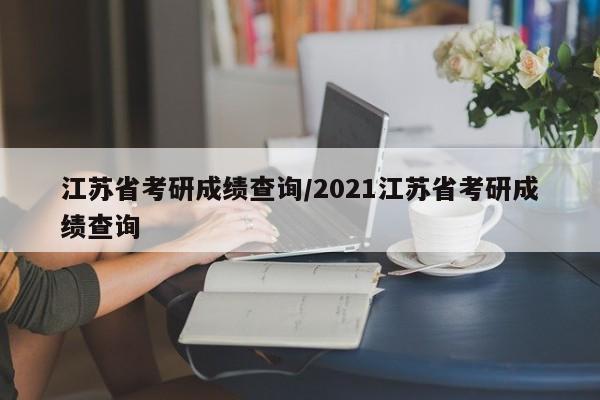 江苏省考研成绩查询/2021江苏省考研成绩查询