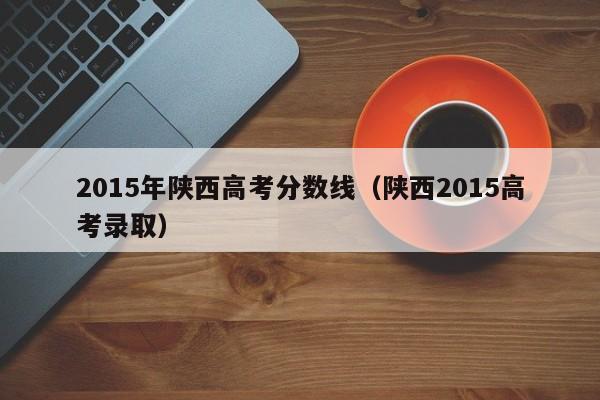 2015年陕西高考分数线(陕西2015高考录取)