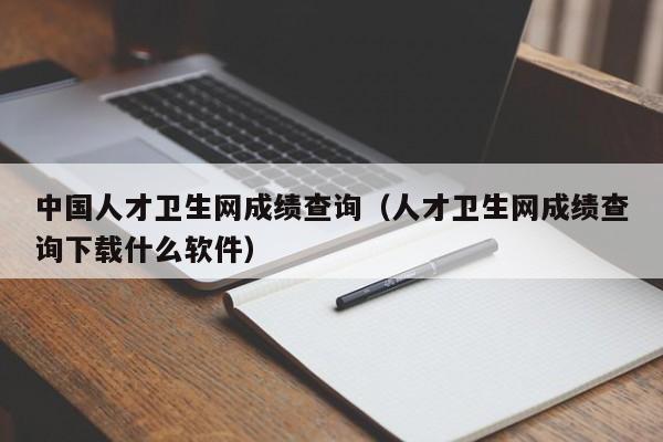 中国人才卫生网成绩查询(人才卫生网成绩查询下载什么软件)