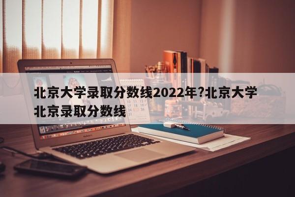 北京大学录取分数线2022年?北京大学 北京录取分数线