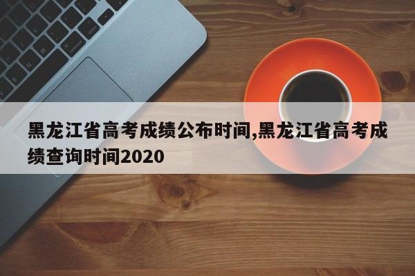 黑龙江省高考成绩公布时间,黑龙江省高考成绩查询时间2020