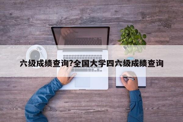 六级成绩查询?全国大学四六级成绩查询