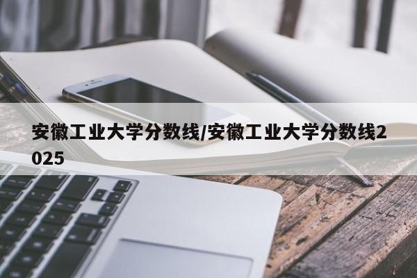 安徽工业大学分数线/安徽工业大学分数线2025