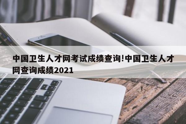 中国卫生人才网考试成绩查询!中国卫生人才网查询成绩2021